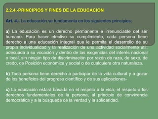 2.2.4.-PRINCIPIOS Y FINES DE LA EDUCACION

Art. 4.- La educación se fundamenta en los siguientes principios:

a) La educación es un derecho permanente e irrenunciable del ser
humano. Para hacer efectivo su cumplimiento, cada persona tiene
derecho a una educación integral que le permita el desarrollo de su
propia individualidad y la realización de una actividad socialmente útil;
adecuada a su vocación y dentro de las exigencias del interés nacional
o local, sin ningún tipo de discriminación por razón de raza, de sexo, de
credo, de Posición económica y social o de cualquiera otra naturaleza.

b) Toda persona tiene derecho a participar de la vida cultural y a gozar
de los beneficios del progreso científico y de sus aplicaciones-

c) La educación estará basada en el respeto a la vida, el respeto a los
derechos fundamentales de la persona, al principio de convivencia
democrática y a la búsqueda de la verdad y la solidaridad.
 