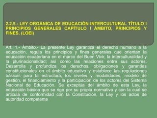2.2.5.- LEY ORGÁNICA DE EDUCACIÓN INTERCULTURAL TÍTULO I
PRINCIPIOS GENERALES CAPÍTULO I ÁMBITO, PRINCIPIOS Y
FINES. (LOEI)


Art. 1.- Ámbito.- La presente Ley garantiza el derecho humano a la
educación, regula los principios y fines generales que orientan la
educación ecuatoriana en el marco del Buen Vivir, la interculturalidad y
la plurinacionalidad; así como las relaciones entre sus actores.
Desarrolla y profundiza los derechos, obligaciones y garantías
constitucionales en el ámbito educativo y establece las regulaciones
básicas para la estructura, los niveles y modalidades, modelo de
gestión, el financiamiento y la participación de los actores del Sistema
Nacional de Educación. Se exceptúa del ámbito de esta Ley, la
educación básica que se rige por su propia normativa y con la cual se
articula de conformidad con la Constitución, la Ley y los actos de
autoridad competente
 