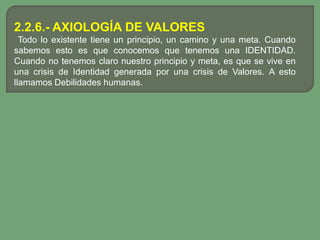 2.2.6.- AXIOLOGÍA DE VALORES
  Todo lo existente tiene un principio, un camino y una meta. Cuando
sabemos esto es que conocemos que tenemos una IDENTIDAD.
Cuando no tenemos claro nuestro principio y meta, es que se vive en
una crisis de Identidad generada por una crisis de Valores. A esto
llamamos Debilidades humanas.
 