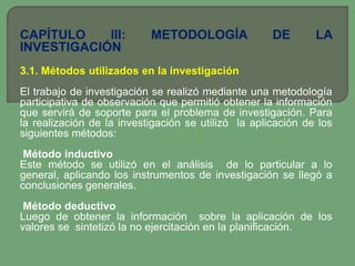CAPÍTULO    III:           METODOLOGÍA               DE       LA
INVESTIGACIÓN
3.1. Métodos utilizados en la investigación
El trabajo de investigación se realizó mediante una metodología
participativa de observación que permitió obtener la información
que servirá de soporte para el problema de investigación. Para
la realización de la investigación se utilizó la aplicación de los
siguientes métodos:
 Método inductivo
Este método se utilizó en el análisis de lo particular a lo
general, aplicando los instrumentos de investigación se llegó a
conclusiones generales.
 Método deductivo
Luego de obtener la información sobre la aplicación de los
valores se sintetizó la no ejercitación en la planificación.
 
