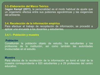 3.3.-Elaboración del Marco Teórico.
Según Kempf (2011), la personalidad es el modo habitual de ajuste que
un organismo efectúa entre sus pulsiones egocéntricas y las exigencias
del ambiente.


3.4. Recolección de la información empírica
Para efectuar el trabajo de recopilación de información, se procedió a
aplicar una encuesta a los docentes y estudiantes.

3.4.1.- Población y muestra

 Población
Constituirán la población objeto de estudio, los estudiantes y los
profesores de la institución, así como también las autoridades
involucradas en el estudio.


Muestra
Para efectos de la recolección de la información se tomó el total de la
muestra correspondiente a 820 estudiantes y a 29 profesores del centro
educativo.
 