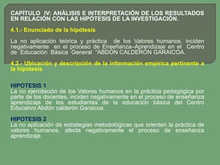 CAPÍTULO IV: ANÁLISIS E INTERPRETACIÓN DE LOS RESULTADOS
EN RELACIÓN CON LAS HIPÓTESIS DE LA INVESTIGACIÓN.
4.1.- Enunciado de la hipótesis
La no aplicación teórica y práctica de los Valores humanos, inciden
negativamente en el proceso de Enseñanza–Aprendizaje en el Centro
de Educación Básica General “ABDÓN CALDERÓN GARAICOA.
4.2.- Ubicación y descripción de la información empírica pertinente a
la hipótesis

HIPOTESIS 1
La no ejercitación de los Valores humanos en la práctica pedagógica por
parte de los docentes, inciden negativamente en el proceso de enseñanza
aprendizaje de los estudiantes de la educación básica del Centro
Educativo Abdón calderón Garaicoa.
HIPOTESIS 2
La no aplicación de estrategias metodológicas que orienten la práctica de
valores humanos, afecta negativamente el proceso de enseñanza
aprendizaje
 