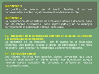 HIPOTESIS 3
La práctica de valores en el ámbito familiar, al no               ser
consensuadas, afectan negativamente el rendimiento escolar.

HIPÓTESIS 4
La no aplicación de un sistema de evaluación interna a docentes, hace
que las labores curriculares sean improvisadas y no se manejen
correctamente la práctica de valores en la clase.


4.3.- Discusión de la información obtenida en relación en relación
a la naturaleza de la hipótesis.
La aplicación de las hipótesis, con la ayuda de la estadística
inferencial, nos permite evaluar el grado de significación y los roles
respectivo para "explicar" la variabilidad del fenómeno descrito.

4.4.- Conclusión parcial
Los valores humanos son aquellos bienes universales que cada
individuo debe poseer, en cierto sentido, nos humanizan, porque
mejoran nuestra condición de personas y perfeccionan nuestra
naturaleza humana.
 