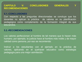 CAPITULO   V:   CONCLUSIONES                   GENERALES          Y
RECOMENDACIONES

5.1.-CONCLUSIONES
Con respecto a las preguntas direccionadas se concluye que los
docentes no aplican la práctica de valores en su planificación
pedagógica como complemento de la formación integral de sus
educandos.

5.2.-RECOMENDACIONES

Los valores perfeccionan al hombre de tal manera que lo hacen más
humano, por ejemplo, la justicia hace al hombre más noble y de mayor
calidad como persona, por eso se recomienda:

Instruir a los estudiantes con el ejemplo en la práctica de
valores, aplicando en el quehacer educativo como estrategia
pedagogía para una mejor asimilación.
 
