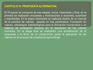 CAPÍTULO VI: PROPUESTA ALTERNATIVA

El Proyecto se compone de tres etapas: inicial, intermedia y final, en la
primera se realizarán encuestas y motivaciones a docentes, autoridad
y estudiantes. En la etapa intermedia se realizará diseño de un manual
de la práctica de valores, basado en tres parámetros: Formación en
valores, estrategias metodológicas para la formación humanística y un
sistema de evaluación docente en la aplicación de los valores
humanos. En la etapa final se realizarán: una socialización de la
propuesta y la firma de un compromiso sobre la aplicación de los
valores en el proceso de enseñanza-aprendizaje.
 