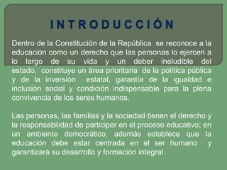 Dentro de la Constitución de la República se reconoce a la
educación como un derecho que las personas lo ejercen a
lo largo de su vida y un deber ineludible del
estado, constituye un área prioritaria de la política pública
y de la inversión estatal, garantía de la igualdad e
inclusión social y condición indispensable para la plena
convivencia de los seres humanos.

Las personas, las familias y la sociedad tienen el derecho y
la responsabilidad de participar en el proceso educativo; en
un ambiente democrático, además establece que la
educación debe estar centrada en el ser humano y
garantizará su desarrollo y formación integral.
 