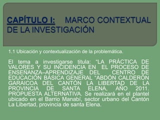 1.1 Ubicación y contextualización de la problemática.

El tema a investigarse titula: “LA PRÁCTICA DE
VALORES Y SU INCIDENCIA EN EL PROCESO DE
ENSEÑANZA–APRENDIZAJE DEL               CENTRO DE
EDUCACIÓN BÁSICA GENERAL “ABDÓN CALDERÓN
GARAICOA DEL CANTÓN LA LIBERTAD DE LA
PROVINCIA DE SANTA ELENA, AÑO 2011.
PROPUESTA ALTERNATIVA. Se realizará en el plantel
ubicado en el Barrio Manabí, sector urbano del Cantón
La Libertad, provincia de santa Elena.
 