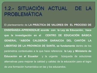 El planteamiento de LA PRÁCTICA DE VALORES EN EL PROCESO DE

ENSEÑANZA–APRENDIZAJE acorde con la Ley de Educación, hace

que la investigación en el         CENTRO DE EDUCACIÓN BÁSICA

GENERAL      “ABDÓN     CALDERÓN       GARAICOA        DEL   CANTÓN      LA

LIBERTAD DE LA PROVINCIA DE SANTA, se fundamente dentro de los

parámetros contextuales a la que hace referencia la Ley y Ministerio de

Educación en el Ecuador         y la urgente     búsqueda de soluciones

alternativas para mejorar la calidad y calidez de la educación para el logro

de una formación humanística en las y los educandos.
 