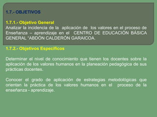 1.7.- OBJETIVOS

1.7.1.- Objetivo General
Analizar la incidencia de la aplicación de los valores en el proceso de
Enseñanza – aprendizaje en el CENTRO DE EDUCACIÓN BÁSICA
GENERAL “ABDÓN CALDERÓN GARAICOA.

1.7.2.- Objetivos Específicos

Determinar el nivel de conocimiento que tienen los docentes sobre la
aplicación de los valores humanos en la planeación pedagógica de sus
prácticas docentes.

Conocer el grado de aplicación de estrategias metodológicas que
orientan la práctica de los valores humanos en el proceso de la
enseñanza - aprendizaje.
 
