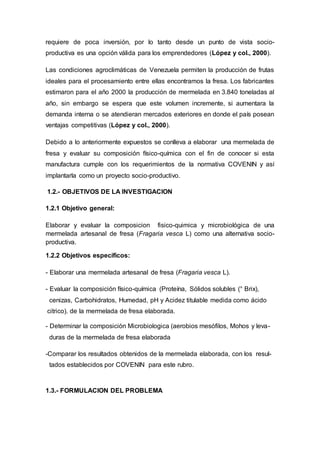 requiere de poca inversión, por lo tanto desde un punto de vista socio-
productiva es una opción válida para los emprendedores (López y col., 2000).
Las condiciones agroclimáticas de Venezuela permiten la producción de frutas
ideales para el procesamiento entre ellas encontramos la fresa. Los fabricantes
estimaron para el año 2000 la producción de mermelada en 3.840 toneladas al
año, sin embargo se espera que este volumen incremente, si aumentara la
demanda interna o se atendieran mercados exteriores en donde el país posean
ventajas competitivas (López y col., 2000).
Debido a lo anteriormente expuestos se conlleva a elaborar una mermelada de
fresa y evaluar su composición físico-química con el fin de conocer si esta
manufactura cumple con los requerimientos de la normativa COVENIN y así
implantarla como un proyecto socio-productivo.
1.2.- OBJETIVOS DE LA INVESTIGACION
1.2.1 Objetivo general:
Elaborar y evaluar la composicion fisico-quimica y microbiológica de una
mermelada artesanal de fresa (Fragaria vesca L) como una alternativa socio-
productiva.
1.2.2 Objetivos específicos:
- Elaborar una mermelada artesanal de fresa (Fragaria vesca L).
- Evaluar la composición físico-química (Proteína, Sólidos solubles (° Brix),
cenizas, Carbohidratos, Humedad, pH y Acidez titulable medida como ácido
citrico). de la mermelada de fresa elaborada.
- Determinar la composición Microbiologica (aerobios mesófilos, Mohos y leva-
duras de la mermelada de fresa elaborada
-Comparar los resultados obtenidos de la mermelada elaborada, con los resul-
tados establecidos por COVENIN para este rubro.
1.3.- FORMULACION DEL PROBLEMA
 