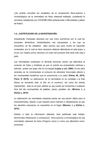 ¿Se podrían encontrar los resultados de la composición físico-química y
microbiológica de la mermelada de fresa artesanal realizada, cumpliendo la
normativa establecida por COVENIN 2592 perteneciente a Mermeladas y jaleas
de frutas?..
1.4.- JUSTIFICACION DE LA INVESTIGACIÓN.
Actualmente Venezuela atraviesa por una crisis económica por lo cual los
productos alimenticos industrializados han escaseados y los que se
encuentran, se les establece altos precios que para mucho es imposible
comprarlos, por lo cual se hace necesario elaborar alternativas en este grupo; y
al ser con materia prima nacional y el costo del producto final sería más bajo y
justo.
Las mermeladas constituyen un alimento funcional, siendo una alternativa al
consumo de frutas y hortalizas ya que no pierde sus propiedades nutritivas y
además posee una larga vida en el anaquel (López y col., 2000). En los años
recientes se ha incrementado el consumo de alimentos funcionales debido a
los innumerables beneficios que le proporciona a la salud (Pérez, M., 2016;
Parra, K 2015). La elaboración de la mermelada no es compleja y la fruta
(fresa) se encuentra todo el año en el comercio, así como los demás
ingredientes; ésta es de gran utilidad ya que puede ser consumido a cualquier
hora del día, acompañado de galletas, panes, pasteles, etc. (Moreno, L y
Núñez L, 2016).
La elaboración de mermelada artesanal podría ser una opción válida para el
emprendimiento, debido a que requiere poca inversión e infraestructura ya que
los utensilios necesarios se encuentran en el hogar (Moreno, L y Núñez L,
2016).
Debido a toda la información obtenida, será justificada este trabajo,
denominado Elaboración y composición fisico-quimica y microbiológica de una
mermelada artesanal de fresa (Fragaria vesca L) como una alternativa socio-
productiva
 