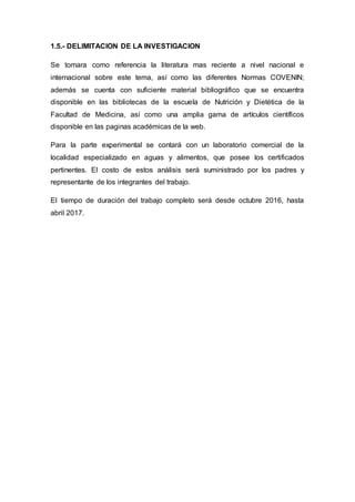 1.5.- DELIMITACION DE LA INVESTIGACION
Se tomara como referencia la literatura mas reciente a nivel nacional e
internacional sobre este tema, así como las diferentes Normas COVENIN;
además se cuenta con suficiente material bibliográfico que se encuentra
disponible en las bibliotecas de la escuela de Nutrición y Dietética de la
Facultad de Medicina, así como una amplia gama de artículos científicos
disponible en las paginas académicas de la web.
Para la parte experimental se contará con un laboratorio comercial de la
localidad especializado en aguas y alimentos, que posee los certificados
pertinentes. El costo de estos análisis será suministrado por los padres y
representante de los integrantes del trabajo.
El tiempo de duración del trabajo completo será desde octubre 2016, hasta
abril 2017.
 