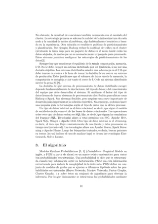 No obstante, la densidad de conexiones también incrementa con el escalado del
cluster. La estrategia primera es adecuar la calidad de la infraestructura de cada
nodo y la cantidad de nodos al problema, algo habitualmente heurístico y basa-
do en la experiencia. Otra solución es establecer políticas de particionamiento
y planiﬁcación. Por ejemplo, Hadoop reduce la cantidad de tráﬁco en el cluster
ejecutando la tarea map para un paquete de datos en el nodo donde están los
datos alojados, de modo que no es necesario mover el paquete para procesarlo.
Estos sistemas permiten conﬁgurar las estrategias de particionamiento de los
datos[2].
Siempre hay que considerar el equilibrio de la tríada computación, memoria,
I/O. No se debe escoger un sistema distribuido por ser tendencia, si no por una
decisión objetiva. Los sistemas distribuidos añaden una sobrecarga en el I/O que
debe tenerse en cuenta a la hora de tomar la decisión de su uso en un entorno
de producción. Debe justiﬁcarse que el volumen de datos excede la memoria, la
computación es compleja y por tanto el coste de I/O de un sistema distribuido
merece la pena [6] [8].
La decisión de qué sistema de procesamiento de datos distribuido escoger
depende fundamentalmente de dos factores: del tipo de datos y del conocimiento
del equipo que debe desarrollar el sistema. Si omitimos el factor del tipo de
datos hemos de buscar sistemas de procesamiento distribuido generalistas como
Hadoop o Spark. Son sistemas ﬂexibles, pero requiere una parte importante de
desarrollo para implementar la solución especíﬁca. Sin embargo, podemos hacer
una pequeña guía de tecnologías según el tipo de datos que se deben procesar.
Un tipo de datos habitual es el dato relacional, es decir, que sigue el modelo
de entidad-relación como el de las bases de datos relacionales. Las operaciones
sobre este tipo de datos suelen ser SQL-like, es decir, que siguen las semánticas
del lenguaje SQL. Tecnologías aﬁnes a estas premisas son PIG, Apache Hive,
Spark SQL, Stinger o Apache Drill. Otro tipo de dato habitual es el streaming,
es decir, el dato que ﬂuye constantemente de una fuente y debe procesarse en
tiempo real (o casi-real). Las tecnologías aﬁnes son Apache Storm, Spark Strea-
ming o Apache Flume. Luego las búsquedas textuales, es decir, buscar patrones
en textos (lo cual incluye el caso de analizar logs) se tienen las tecnologías Elas-
ticsearch, Solr o Lucene.
3. El algoritmo
Modelos Gráﬁcos Probabilisticos [5, 1] (Probabilistic Graphical Models en
inglés, y PGM a partir de ahora) es un marco teórico matemático para tratar
con probabilidades estructuradas. Una probabilidad se dice que es estructura-
da cuando hay información sobre su factorización. PGM usa esta información
estructurada para reducir la complejidad de la inferencia. PGM deﬁne un con-
junto de modelos de grafos que se ajustan a diferentes hipótesis sobre las pro-
babilidades estructuradas (Bayes Networks, Markov Networks, Factor Graphs,
Cluster Graphs, ) y sobre éstos un conjunto de algoritmos para efectuar la
inferencia. Por lo que básicamente se estructuran las probabilidades mediante
10
 