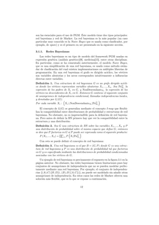 son las esenciales para el uso de PGM. Éste modelo tiene dos tipos principales:
red bayesiana y red de Markov. La red bayesiana es la más popular (un caso
particular muy conocido es la Naive Bayes que es usada como clasiﬁcador, por
ejemplo, de spam) y es el primero en ser presentado en la siguiente sección.
3.1.1. Redes Bayesianas
Las redes bayesianas es un tipo de modelo del framework PGM usadas en
expresión genética (análisis genético)[9], medicina[15], entre otras disciplinas.
En particular, como se ha comentado anteriormente, el modelo Naive Bayes,
que es una simpliﬁcación de una red bayesiana, es usado como método están-
dar de clasiﬁcación del cual existen implementaciones en múltiples librerías de
programación. En una red bayesiana el grafo es dirigido acíclico, los vértices
son variables aleatorias y los arcos corresponden intuitivamente a inﬂuencias
directas entre variables.
Definición 1. Una estructura de red bayesiana G es un grafo dirigido acícli-
co donde los vértices representan variables aleatorias X1, ..., Xn. Sea PaG
Xi
la
expresión de los padres de Xi en G, y NonDescendantsXi la expresión de los
vértices no descendientes de Xi en G. Entonces G contiene el siguiente conjunto
de asumpciones de independencia condicional, llamadas independencias locales,
y denotadas por Il (G):
Por cada variable Xi :
(
Xi⊥NonDescendantsXi |PaG
Xi
)
El concepto de Il(G) se generaliza mediante el concepto I-map que ﬂexibi-
liza la compatibilidad entre distribuciones de probabilidad y estructuras de red
bayesiana. No obstante, no es imprescindible para la deﬁnición de red bayesia-
na. Pero antes de deﬁnir la BN primero hay que ver la compatibilidad entre la
estructura y una distribución:
Definición 2. Sea G una estructura de BN sobre las variables X1, ..., Xn y P
una distribución de probabilidad sobre el mismo espacio que deﬁne G, entonces
se dice que P factoriza en G si P puede ser expresada como el siguiente producto:
P (X1, ..., Xn) =
∏n
i=1 P
(
Xi|PaG
Xi
)
Con esto se puede deﬁnir el concepto de red bayesiana:
Definición 3. Una red bayesiana es el par B = (G, P) donde G es una estruc-
tura de red bayesiana y P es una distribución de probabilidad tal que factoriza
en G y es especiﬁcada mediante las distribuciones de probabilidad condicionadas
asociadas con los vértices de G.
Un ejemplo de red bayesiana es precisamente el expuesto en la ﬁgura 3.1 en la
página anterior. No obstante, las redes bayesianas tienen limitaciones pues hay
conjuntos de asumpciones de independencia que no se pueden modelar perfec-
tamente mediante una red bayesiana. Por ejemplo, el conjunto de independen-
cias {(A⊥C| {B, D}) , (B⊥D| {A, C})}, no puede ser modelado sin añadir otras
asumpciones de independencia. En estos casos las redes de Markov ofrecen una
solución más ﬂexible, que es lo que se expone a continuación.
12
 