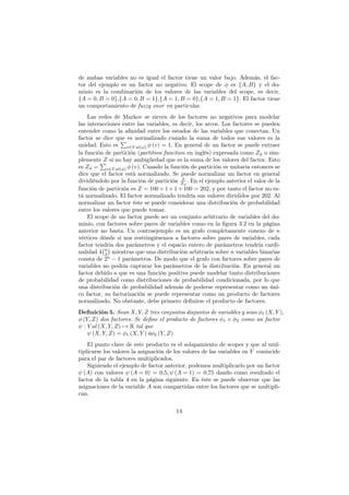 de ambas variables no es igual el factor tiene un valor bajo. Además, el fac-
tor del ejemplo es un factor no negativo. El scope de φ es {A, B} y el do-
minio es la combinación de los valores de las variables del scope, es decir,
{A = 0, B = 0},{A = 0, B = 1},{A = 1, B = 0},{A = 1, B = 1}. El factor tiene
un comportamiento de fuzzy xnor en particular.
Las redes de Markov se sirven de los factores no negativos para modelar
las interacciones entre las variables, es decir, los arcos. Los factores se pueden
entender como la aﬁnidad entre los estados de las variables que conectan. Un
factor se dice que es normalizado cuando la suma de todos sus valores es la
unidad. Esto es
∑
v∈V al(φ) φ (v) = 1. En general de un factor se puede extraer
la función de partición (partition function en inglés) expresada como Zφ o sim-
plemente Z si no hay ambigüedad que es la suma de los valores del factor. Esto
es Zφ =
∑
v∈V al(φ) φ (v). Cuando la función de partición es unitaria entonces se
dice que el factor está normalizado. Se puede normalizar un factor en general
dividiéndolo por la función de partición φ
Zφ
. En el ejemplo anterior el valor de la
función de partición es Z = 100 + 1 + 1 + 100 = 202, y por tanto el factor no es-
tá normalizado. El factor normalizado tendría sus valores divididos por 202. Al
normalizar un factor éste se puede considerar una distribución de probabilidad
entre los valores que puede tomar.
El scope de un factor puede ser un conjunto arbitrario de variables del do-
minio, con factores sobre pares de variables como en la ﬁgura 3.2 en la página
anterior no basta. Un contraejemplo es un grafo completamente conexo de n
vértices dónde si nos restringiésemos a factores sobre pares de variables, cada
factor tendría dos parámetros y el espacio entero de parámetros tendría cardi-
nalidad 4
(n
2
)
mientras que una distribución arbitraria sobre n variables binarias
consta de 2n
− 1 parámetros. De modo que el grafo con factores sobre pares de
variables no podría capturar los parámetros de la distribución. En general un
factor debido a que es una función positiva puede modelar tanto distribuciones
de probabilidad como distribuciones de probabilidad condicionada, por lo que
una distribución de probabilidad además de poderse representar como un úni-
co factor, su factorización se puede representar como un producto de factores
normalizado. No obstante, debe primero deﬁnirse el producto de factores.
Definición 5. Sean X, Y, Z tres conjuntos disjuntos de variables y sean φ1 (X, Y ),
φ (Y, Z) dos factores. Se deﬁne el producto de factores φ1 × φ2 como un factor
ψ : V al (X, Y, Z) 7→ R tal que
ψ (X, Y, Z) = φ1 (X, Y ) ůφ2 (Y, Z)
El punto clave de este producto es el solapamiento de scopes y que al mul-
tiplicarse los valores la asignación de los valores de las variables en Y conincide
para el par de factores multiplicados.
Siguiendo el ejemplo de factor anterior, podemos multiplicarlo por un factor
ψ (A) con valores ψ (A = 0) = 0,5, ψ (A = 1) = 0,75 dando como resultado el
factor de la tabla 4 en la página siguiente. En éste se puede observar que las
asignaciones de la variable A son compartidas entre los factores que se multipli-
can.
14
 