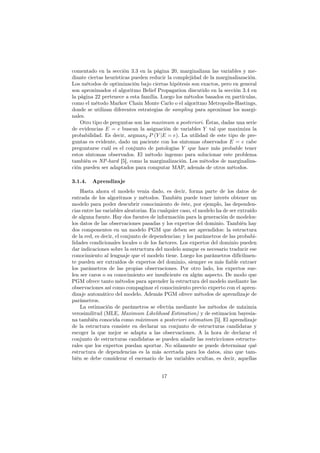 comentado en la sección 3.3 en la página 20, marginalizan las variables y me-
diante ciertas heurísticas pueden reducir la complejidad de la marginaliazación.
Los métodos de optimización bajo ciertas hipótesis son exactos, pero en general
son aproximados el algoritmo Belief Propagation discutido en la sección 3.4 en
la página 22 pertenece a esta família. Luego los métodos basados en partículas,
como el método Markov Chain Monte Carlo o el algoritmo Metropolis-Hastings,
donde se utilizan diferentes estrategias de sampling para aproximar los margi-
nales.
Otro tipo de preguntas son las maximum a posteriori. Éstas, dadas una serie
de evidencias E = e buscan la asignación de variables Y tal que maximiza la
probabilidad. Es decir, argmaxY P (Y |E = e). La utilidad de este tipo de pre-
guntas es evidente, dado un paciente con los síntomas observados E = e cabe
preguntarse cuál es el conjunto de patologías Y que hace más probable tener
estos síntomas observados. El método ingenuo para solucionar este problema
también es NP-hard [5], como la marginalización. Los métodos de marginaliza-
ción pueden ser adaptados para computar MAP, además de otros métodos.
3.1.4. Aprendizaje
Hasta ahora el modelo venia dado, es decir, forma parte de los datos de
entrada de los algoritmos y métodos. También puede tener interés obtener un
modelo para poder descubrir conocimiento de éste, por ejemplo, las dependen-
cias entre las variables aleatorias. En cualquier caso, el modelo ha de ser extraído
de alguna fuente. Hay dos fuentes de información para la generación de modelos:
los datos de las observaciones pasadas y los expertos del dominio. También hay
dos componentes en un modelo PGM que deben ser aprendidos: la estructura
de la red, es decir, el conjunto de dependencias; y los parámetros de las probabi-
lidades condicionales locales o de los factores. Los expertos del dominio pueden
dar indicaciones sobre la estructura del modelo aunque es necesario traducir ese
conocimiento al lenguaje que el modelo tiene. Luego los parámetros difícilmen-
te pueden ser extraídos de expertos del dominio, siempre es más ﬁable extraer
los parámetros de las propias observaciones. Por otro lado, los expertos sue-
len ser caros o su conocimiento ser insuﬁciente en algún aspecto. De modo que
PGM ofrece tanto métodos para aprender la estructura del modelo mediante las
observaciones así como compaginar el conocimiento previo experto con el apren-
dizaje automático del modelo. Además PGM ofrece métodos de aprendizaje de
parámetros.
La estimación de parámetros se efectúa mediante los métodos de máximia
verosimilitud (MLE, Maximum Likelihood Estimation) y de estimacion bayesia-
na también conocida como máximum a posteriori estimation [5]. El aprendizaje
de la estructura consiste en declarar un conjunto de estructuras candidatas y
escoger la que mejor se adapta a las observaciones. A la hora de declarar el
conjunto de estructuras candidatas se pueden añadir las restricciones estructu-
rales que los expertos puedan aportar. No sólamente se puede determinar qué
estructura de dependencias es la más acertada para los datos, sino que tam-
bién se debe considerar el escenario de las variables ocultas, es decir, aquellas
17
 