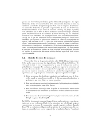 que no son observables pero forman parte del modelo (semejante a las capas
intermedias de las redes neuronales). Esta consideración también se tiene en
cuenta en los métodos de aprendizaje de PGM. Con el conjunto de estructu-
ras candidatas declarado, se aprenden los parámetros de cada una de éstas con
aproximadamente un 70 por ciento de los datos (training set), luego se puntúa
cada estructura con un 20 % de datos, ﬁnalmente la estructura mejor puntuada
puede ser evaluada con el 10 % restante de datos (training set). La búsqueda
exahustiva de la estructura con mejor puntuación tiene un coste superexponen-
cial [5], por lo que son necesarios métodos adicionales para poder encontrar la
estructura que optimiza la puntuación teniendo en cuenta la complejidad del
espacio y los máximos locales. Al igual que al estimar los parámetros se puede
llegar a hacer una sobreestimación (overﬁtting), también se puede sobreestimar
una estructura. Por ejemplo, una estructura de grafo completo siempre se ajus-
tará a los datos pues contiene todas las dependencias posibles. Por ende cuando
se puntúan las estructuras también se debe penalizar su complejidad. Además
del método de puntuación, hay otros métodos incluso especíﬁcos para los dos
tipos de modelos.
3.2. Modelo de paso de mensajes
Como se ha visto en el apartado anterior sobre PGM el framework se sirve
de los grafos para estructurar las dependencias del modelo probabilístico y de
este modo reducir el coste computacional a la hora de trabajar con modelos
probabilísticos complejos. No obstante, el grafo que soporta la estructura así
como los datos asociados a los nodos (los factores) pueden aún así representar
un reto en cuanto a memoria. A la hora de afrontar la computación de un
algoritmo sobre un grafo grande se tienen las siguientes aproximaciones[7]:
1. Crear un sistema distribuido personalizado que implica un coste de desa-
rrollo grande y teniendo que modiﬁcar el sistema para cada algoritmo o
grafo nuevo que en el futuro se pueda presentar.
2. Usar una infraestructura distribuida existente, habitualmente no diseñada
para procesar grafos, como Map Reduce.
3. Usar una libraría de computación de grafos en una máquina renunciando
a la infraestructura distribuida y asumiendo las limitaciones de escalabi-
lidad.
4. Usar un sistema de computación paralela en grafos existente, como Apache
Giraph o Apache Spark GraphX.
En 2010 los sistemas de computación paralela en grafos existentes eran descar-
tados por no ser resilientes al fallo de las máquinas, por ello Google propuso
como solución un sistema de computación paralela en grafos resiliente llamado
Pregel [7], no obstante es código cerrado propiedad de la multinacional. Sin em-
bargo, la comunidad open source (en particular la fundación Apache Fundation)
18
 