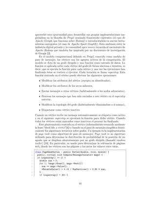 aprovechó esta oportunidad para desarrollar sus propias implementaciones ins-
pirándose en la ﬁlosofía de Pregel reusando frameworks existentes (el caso de
Apache Giraph, que funciona sobre Hadoop) o introduciéndola en nuevas herra-
mientas emergentes (el caso de Apache Spark GraphX ). Esta simbiosis entre la
indústria digital privada y la comunidad open source recuerda al nacimiento de
Apache Hadoop que también fue inspirado por un documento de investigación
de Google [2].
En el modelo computacional deﬁnido en Pregel, conocido como modelo de
paso de mensajes, los vértices son los agentes activos de la computación. El
modelo se dota de un grafo dirigido y una función como entrada de datos. La
función es aplicada sobre cada vértice del grafo de forma síncrona e iterativa, es
decir, que se ejecuta la función para cada vértice y una vez las ejecuciones han
ﬁnalizado éstas se vuelven a ejecutar. Cada iteración se llama superstep. Esta
función centrada en el vértice puede efectuar las siguientes operaciones:
Modiﬁcar los atributos del vértice (excepto su identiﬁcador),
Modiﬁcar los atributos de los arcos salientes,
Envíar mensajes a otros vértices (habitualmente a los nodos adyacentes),
Procesar los mensajes que han sido enviados a este vértice en el superstep
anterior,
Modiﬁcar la topología del grafo (habitualmente eliminándose a sí mismo),
Etiquetarse como vértice inactivo
Cuando un vértice recibe un mensaje automáticamente se etiqueta como activo
y en el siguiente superstep se ejecutará la función para dicho vértice. Cuando
todos los vértices están marcados como inactivos el proceso ha ﬁnalizado.
Este planteamiento centrado en el vértice (informalmente resumido mediante
la frase “think like a vertex”[4]) y basado en el paso de mensajes simpliﬁca drásti-
camente los algoritmos iterativos sobre grafos. Un ejemplo es la implementación
de page rank como algoritmo de paso de mensajes. Page rank es un algoritmo
utilizado para determinar la distribución de probabilidad de la posición de un
agente que se desplaza aleatoriamente por un grafo dirigido (llamado random
surfer) [10]. En particular, es usado para determinar la relevancia de páginas
web, donde los vértices son las páginas y los arcos los enlaces entre éstas.
1 class PageRankVertex : public Vertex<double, void, double> {
2 public: virtual void Compute(MessageIterator* msgs) {
3 if (superstep() >= 1) {
4 double sum = 0;
5 for (; !msgs->Done(); msgs->Next())
6 sum += msgs->Value();
7 *MutableValue() = 0.15 / NumVertices() + 0.85 * sum;
8 }
9 if (superstep() < 30) {
19
 