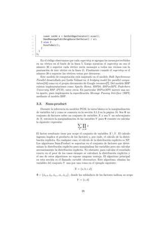 10 const int64 n = GetOutEdgeIterator().size();
11 SendMessageToAllNeighbors(GetValue() / n);
12 } else {
13 VoteToHalt();
14 }
15 }
16 };
En el código observamos que cada superstep se agregan los mensajes recibidos
en un vértice en el bucle de la linea 5. Luego mientras el superstep no sea el
número 30 o superior cada vértice envía mensajes a todos sus vecinos con la
puntuación de éste vértice en la linea 11. Finalmente cuando el superstep es el
número 30 o superior los vértices votan por detenerse.
Este modelo de computación está inspirado en el modelo Bulk Synchronous
Parallel desarrollado por Leslie Valiant en A bridging model for parallel compu-
tation[16] como en el propio documento de Google reconoce[7]. Del modelo BSP
existen implementaciones como Apache Hama, BSPlib, BSPonMPI, Paderborn
University BSP (PUB), entre otros. En particular BSPonMPI merece una no-
ta aparte, pues implementa la especiﬁcación Message Passing Interface (MPI)
mediante el modelo BSP.
3.3. Sum-product
Durante la inferencia en modelos PGM, la tarea básica es la marginalización
de variables tal y como se comenta en la sección 3.1.3 en la página 16. Sea Φ un
conjunto de factores sobre un conjunto de variables X y sea Y un subconjunto
de X, entonces la marginalización de las variables Y para Φ consiste en calcular
la siguiente expresión: ∑
Y
∏
φ∈Φ
φ
El factor resultante tiene por scope el conjunto de variables X  Y . El cálculo
ingenuo implica el producto de los factores y, por ende, el cálculo de la distri-
bución explícita. En cualquier caso, el cálculo de la distribución explícita es NP.
Los algoritmos Sum-Product se soportan en el conjunto de factores que deter-
minan la distribución explícita para marginalizar las variables pero sin calcular
necesariamente la distribución explícita. No obstante, para calcular el resutlado
exacto en el peor de los casos siempre se calculará la distribución explícita y
el uso de estos algoritmos no supone ninguna ventaja. El algoritmo principal
en esta sección es el llamado variable elimination. Este algoritmo, elimina las
variables del conjunto Y una por una como en el ejemplo siguiente:
X = {a, b, c, d}
Φ = {φa,b, φa, φa,c, φc, φc,d} , donde los subíndices de los factores indican su scope
Y = {c, d}
20
 