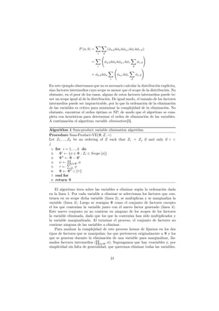 P (a, b) =
∑
c
∑
d
(φa,bůφaůφa,cůφcůφc,d)
=
∑
c
(
φa,bůφaůφa,cůφc
∑
d
φc,d
)
= φa,bůφa
∑
c
(
φa,cůφc
∑
d
φc,d
)
En este ejemplo observamos que no es necesario calcular la distribución explícita,
sino factores intermedios cuyo scope es menor que el scope de la distribución. No
obstante, en el peor de los casos, alguno de estos factores intermedios puede te-
ner un scope igual al de la distribución. De igual modo, el tamaño de los factores
intermedios puede ser impracticable, por lo que la ordenación de la eliminación
de las variables es crítico para minimizar la complejidad de la eliminación. No
obstante, encontrar el orden óptimo es NP, de modo que el algoritmo se com-
pleta con heurísticas para determinar el orden de eliminación de las variables.
A continuación el algoritmo variable elimination[5].
Algorithm 1 Sum-product variable elimination algorithm
Procedure Sum-Product-VE(Φ, Z, ≺)
Let Z1, ..., Zk be an ordering of Z such that Zi ≺ Zj if and only if i <
j
1: for i = 1, ..., k do
2: Φ′
← {φ ∈ Φ : Zi ∈ Scope [φ]}
3: Φ′′
← Φ − Φ′
4: ψ ←
∏
φ∈Φ′ φ
5: τ ←
∑
Zi
ψ
6: Φ ← Φ′′
∪ {τ}
7: end for
8: return Φ
El algoritmo itera sobre las variables a eliminar según la ordenación dada
en la linea 1. Por cada variable a eliminar se seleccionan los factores que con-
tienen en su scope dicha variable (linea 2), se multiplican y se marginaliza la
variable (linea 4). Luego se reasigna Φ como el conjunto de factores excepto
el los que contenían la variable junto con el nuevo factor generado (linea 4).
Este nuevo conjunto ya no contiene en ninguno de los scopes de los factores
la variable eliminada, dado que los que la contenían han sido multiplicados y
la variable marginalizada. Al terminar el proceso, el conjunto de factores no
contiene ninguna de las variables a eliminar.
Para analizar la complejidad de este proceso hemos de ﬁjarnos en los dos
tipos de factores que se manipulan: los que pertenecen originalmente a Φ y los
que se generan durante la eliminación de una variable para marginalizar, lla-
mados factores intermedios (
∏
φ∈Φ′ φ). Supongamos que hay nvariables y, por
simplicidad sin falta de generalidad, que queremos eliminar todas las variables.
21
 