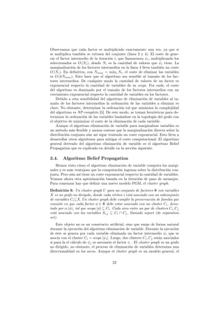Observamos que cada factor es multiplicado exactamente una vez, ya que si
se multiplica también se extraen del conjunto (linea 2 y 4). El coste de gene-
rar el factor intermedio de la iteración i, que llamaremos ψi, multiplicando los
seleccionados es O (Ni), donde Ni es la cantidad de valores que ψi tiene. La
marginalización de los factores intermedios en la línea 4 lleva también un coste
O (Ni). En deﬁnitiva, con Nmax = máxi Ni, el coste de eliminar las variables
es O (kNmax). Esto hace que el algoritmo sea sensible al tamaño de los fac-
tores intermedios. De cualquier modo la cantidad de valores de un factor es
exponencial respecto la cantidad de variables de su scope. Por ende, el coste
del algoritmo es dominado por el tamaño de los factores intermedios con un
crecimiento exponencial respecto la cantidad de variables en los factores.
Debido a esta sensibilidad del algoritmo de eliminación de variables al ta-
maño de los factores intermedios la ordenación de las variables a eliminar es
clave. No obstante, determinar la ordenación tal que minimiza la complejidad
del algoritmo es NP-completo [5]. De este modo, se toman heurísticas para de-
terminar la ordenación de las variables basándose en la topología del grafo con
el objetivo de minimizar el coste de la eliminación de cada variable.
Aunque el algoritmo eliminación de variable para marginalizar variables es
un método más ﬂexible y menos costoso que la marginalización directa sobre la
distribución conjunta aún así sigue teniendo un coste exponencial. Esto lleva a
desarrollar otros algoritmos para mitigar el coste computacional. El algoritmo
general derivado del algoritmo eliminación de variable es el algoritmo Belief
Propagation que es explicado en detalle en la sección siguiente.
3.4. Algoritmo Belief Propagation
Hemos visto cómo el algoritmo eliminación de variable computa los margi-
nales y es más ventajoso que la computación ingenua sobre la distribución con-
junta. Pero aún así tiene un coste exponencial respecto la cantidad de variables.
Veamos ahora otra aproximación basada en la iteración de paso de mensajes.
Para comenzar hay que deﬁnir una nuevo modelo PGM, el cluster graph.
Definición 9. Un cluster graph U para un conjunto de factores Φ con variables
X es un grafo no dirigido, donde cada vértice i está asociado con un subconjunto
de variables Ci⊆X. Un cluster graph debe cumplir la preservación de familia que
consiste en que cada factor φ ∈ Φ debe estar asociado con un cluster Ci, deno-
tado por α (φ), tal que scope [φ] ⊆ Ci. Cada arco entre un par de clusters Ci, Cj
está asociado con las variables Si,j ⊆ Ci ∩ Cj, llamado sepset (de separation
set).
Este objeto no es un constructo artiﬁcial, sino que surge de forma natural
durante la ejecución del algoritmo eliminación de variable. Durante la ejecución
de éste se genera por cada variable eliminada un factor intermedio ψi que se
asocia con el cluster Ci = scope [ψi]. Luego, dos clústers Ci, Cj están asociados
si para la el cálculo de ψj es necesario el factor τi . El cluster graph es un grafo
no dirigido, no obstante, el proceso de eliminación de variables determina una
direccionalidad en los arcos. Aunque el cluster graph es un modelo general, el
22
 