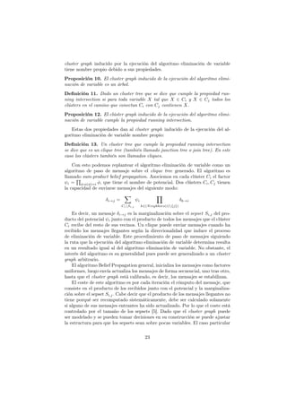 cluster graph inducido por la ejecución del algoritmo eliminación de variable
tiene nombre propio debido a sus propiedades.
Proposición 10. El cluster graph inducido de la ejecución del algoritmo elimi-
nación de variable es un árbol.
Definición 11. Dado un cluster tree que se dice que cumple la propiedad run-
ning intersection si para toda variable X tal que X ∈ Ci y X ∈ Cj todos los
clústers en el camino que conectan Ci con Cj contienen X.
Proposición 12. El clúster graph inducido de la ejecución del algoritmo elimi-
nación de variable cumple la propiedad running intersection.
Estas dos propiedades dan al cluster graph inducido de la ejecución del al-
goritmo eliminación de variable nombre propio:
Definición 13. Un cluster tree que cumple la propiedad running intersection
se dice que es un clique tree (también llamado junction tree o join tree). En este
caso los clústers también son llamados cliques.
Con esto podemos replantear el algoritmo eliminación de variable como un
algoritmo de paso de mensaje sobre el clique tree generado. El algoritmo es
llamado sum-product belief propagation. Asociemos en cada clúster Ci el factor
ψi =
∏
φ:α(φ)=i φ, que tiene el nombre de potencial. Dos clústers Ci, Cj tienen
la capacidad de enviarse mensajes del siguiente modo:
δi→j =
∑
CiSi,j
ψi
∏
k∈(Neighbors(i){j})
δk→i
Es decir, un mensaje δi→j es la marginalización sobre el sepset Si,j del pro-
ducto del potencial ψi junto con el producto de todos los mensajes que el clúster
Ci recibe del resto de sus vecinos. Un clique puede enviar mensajes cuando ha
recibido los mensajes llegantes según la direccionalidad que induce el proceso
de eliminación de variable. Este procedimiento de paso de mensajes siguiendo
la ruta que la ejecución del algoritmo eliminación de variable determina resulta
en un resultado igual al del algoritmo eliminación de variable. No obstante, el
interés del algoritmo es su generalidad pues puede ser generalizado a un cluster
graph arbitrario.
El algoritmo Belief Propagation general, inicializa los mensajes como factores
uniformes, luego envía actualiza los mensajes de forma secuencial, uno tras otro,
hasta que el cluster graph está calibrado, es decir, los mensajes se estabilizan.
El coste de este algoritmo es por cada iteración el cómputo del mensaje, que
consiste en el producto de los recibidos junto con el potencial y la marginaliza-
ción sobre el sepset Si,j. Cabe decir que el producto de los mensajes llegantes no
tiene porqué ser recomputado sistemáticamente, debe ser calculado solamente
si alguno de sus mensajes entrantes ha sido actualizado. Por lo que el coste está
controlado por el tamaño de los sepsets [5]. Dado que el cluster graph puede
ser modelado y se pueden tomar decisiones en su construcción se puede ajustar
la estructura para que los sepsets sean sobre pocas variables. El caso particular
23
 
