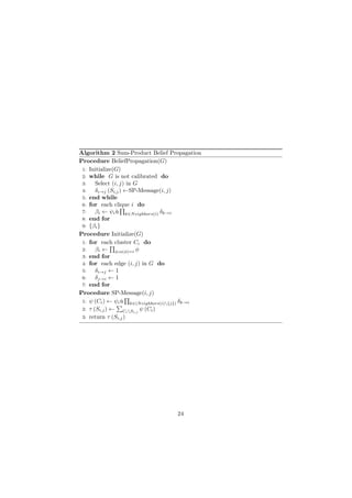Algorithm 2 Sum-Product Belief Propagation
Procedure BeliefPropagation(G)
1: Initialize(G)
2: while G is not calibrated do
3: Select (i, j) in G
4: δi→j (Si,j) ←SP-Message(i, j)
5: end while
6: for each clique i do
7: βi ← ψiů
∏
k∈Neighbors(i) δk→i
8: end for
9: {βi}
Procedure Initialize(G)
1: for each cluster Ci do
2: βi ←
∏
φ:α(φ)=i φ
3: end for
4: for each edge (i, j) in G do
5: δi→j ← 1
6: δj→i ← 1
7: end for
Procedure SP-Message(i, j)
1: ψ (Ci) ← ψiů
∏
k∈(Neighbors(i){j}) δk→i
2: τ (Si,j) ←
∑
CiSi,j
ψ (Ci)
3: return τ (Si,j)
24
 