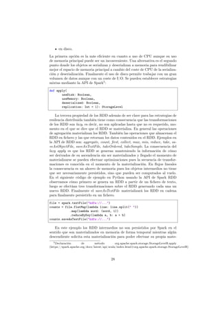 en disco.
La primera opción es la más eﬁciente en cuanto a uso de CPU aunque su uso
de memoria principal puede ser un inconveniente. Una alternativa es el segundo
punto donde los objetos se serializan y deserializan a memoria para rendibilizar
mejor el espacio de memoria principal a cambio del coste de CPU de la serializa-
ción y deserialización. Finalmente el uso de disco permite trabajar con un gran
volumen de datos aunque con un coste de I/O. Se pueden establecer estrategias
mixtas mediante la API de Spark5
:
def apply(
useDisk: Boolean,
useMemory: Boolean,
deserialized: Boolean,
replication: Int = 1): StorageLevel
La tercera propiedad de los RDD además de ser clave para las estrategias de
resilencia distribuida también tiene como consecuencia que las transformaciones
de los RDD son lazy, es decir, no son aplicadas hasta que no es requerido, mo-
mento en el que se dice que el RDD se materializa. En general las operaciones
de agregación materializan los RDD. También las operaciones que almacenan el
RDD en ﬁchero y las que retornan los datos contenidos en el RDD. Ejemplos en
la API de RDD son: aggregate, count, ﬁrst, collect, max, min, reduce, take, sa-
veAsObjectFile, saveAsTextFile, takeOrdered, takeSample. La consecuencia del
lazy apply es que los RDD se generan manteniendo la información de cómo
ser derivados de su ascendencia sin ser materializados y llegado el momento de
materializarse se pueden efectuar optimizaciones pues la secuencia de transfor-
maciones es conocida en el momento de la materialización. En ﬂujos lineales
la consecuencia es un ahorro de memoria pues los objetos intermedios no tiene
que ser necesariamente persistidos, sino que pueden ser computados al vuelo.
En el siguiente código de ejemplo en Python usando la API de Spark RDD
observamos cómo primero se genera un RDD a partir de un ﬁchero de texto,
luego se efectúan tres transformaciones sobre el RDD generando cada una un
nuevo RDD. Finalmente el saveAsTextFile materializará los RDD en cadena
para ﬁnalmente persistirlo en un ﬁchero.
file = spark.textFile("hdfs://...")
counts = file.flatMap(lambda line: line.split(" "))
.map(lambda word: (word, 1))
.reduceByKey(lambda a, b: a + b)
counts.saveAsTextFile("hdfs://...")
En este ejemplo los RDD intermedios no son persistidos por Spark en el
sentido que son materializados en memoria de forma temporal mientras algún
descendiente solicita esta materialización para poder efectuar su propia mate-
5Declaración de método org.apache.spark.storage.StorageLevel$.apply
(https://spark.apache.org/docs/latest/api/scala/index.html#org.apache.spark.storage.StorageLevel$)
28
 