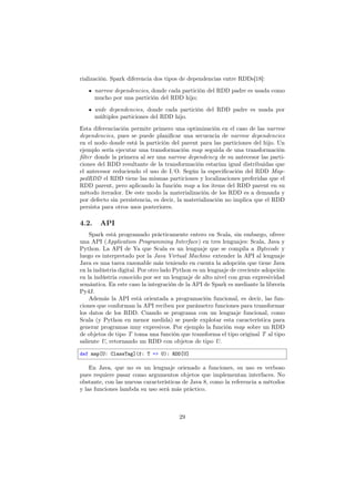 rialización. Spark diferencia dos tipos de dependencias entre RDDs[18]:
narrow dependencies, donde cada partición del RDD padre es usada como
mucho por una partición del RDD hijo;
wide dependencies, donde cada partición del RDD padre es usada por
múltiples particiones del RDD hijo.
Esta diferenciación permite primero una optimización en el caso de las narrow
dependencies, pues se puede planiﬁcar una secuencia de narrow dependencies
en el nodo donde está la partición del parent para las particiones del hijo. Un
ejemplo sería ejecutar una transformación map seguida de una transformación
ﬁlter donde la primera al ser una narrow dependency de su antecesor las parti-
ciones del RDD resultante de la transformación estarían igual distribuidas que
el antecesor reduciendo el uso de I/O. Según la especiﬁcación del RDD Map-
pedRDD el RDD tiene las mismas particiones y localizaciones preferidas que el
RDD parent, pero aplicando la función map a los items del RDD parent en su
método iterador. De este modo la materialización de los RDD es a demanda y
por defecto sin persistencia, es decir, la materialización no implica que el RDD
persista para otros usos posteriores.
4.2. API
Spark está programado prácticamente entero en Scala, sin embargo, ofrece
una API (Application Programming Interface) en tres lenguajes: Scala, Java y
Python. La API de Ya que Scala es un lenguaje que se compila a Bytecode y
luego es interpretado por la Java Virtual Machine extender la API al lenguaje
Java es una tarea razonable más teniendo en cuenta la adopción que tiene Java
en la indústria digital. Por otro lado Python es un lenguaje de creciente adopción
en la indústria conocido por ser un lenguaje de alto nivel con gran expresividad
semántica. En este caso la integración de la API de Spark es mediante la librería
Py4J.
Además la API está orientada a programación funcional, es decir, las fun-
ciones que conforman la API reciben por parámetro funciones para transformar
los datos de los RDD. Cuando se programa con un lenguaje funcional, como
Scala (y Python en menor medida) se puede explotar esta característica para
generar programas muy expresivos. Por ejemplo la función map sobre un RDD
de objetos de tipo T toma una función que transforma el tipo original T al tipo
saliente U, retornando un RDD con objetos de tipo U.
def map[U: ClassTag](f: T => U): RDD[U]
En Java, que no es un lenguaje orienado a funciones, su uso es verboso
pues requiere pasar como argumentos objetos que implementan interfaces. No
obstante, con las nuevas características de Java 8, como la referencia a métodos
y las funciones lambda su uso será más práctico.
29
 