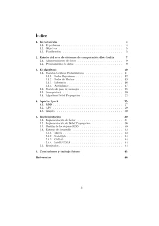 Índice
1. Introducción 4
1.1. El problema . . . . . . . . . . . . . . . . . . . . . . . . . . . . . . 4
1.2. Objetivos . . . . . . . . . . . . . . . . . . . . . . . . . . . . . . . 5
1.3. Planiﬁcación . . . . . . . . . . . . . . . . . . . . . . . . . . . . . 5
2. Estado del arte de sistemas de computación distribuida 7
2.1. Almacenamiento de datos . . . . . . . . . . . . . . . . . . . . . . 9
2.2. Procesamiento de datos . . . . . . . . . . . . . . . . . . . . . . . 9
3. El algoritmo 10
3.1. Modelos Gráﬁcos Probabilisticos . . . . . . . . . . . . . . . . . . 11
3.1.1. Redes Bayesianas . . . . . . . . . . . . . . . . . . . . . . . 12
3.1.2. Redes de Markov . . . . . . . . . . . . . . . . . . . . . . . 13
3.1.3. Inferencia . . . . . . . . . . . . . . . . . . . . . . . . . . . 16
3.1.4. Aprendizaje . . . . . . . . . . . . . . . . . . . . . . . . . . 17
3.2. Modelo de paso de mensajes . . . . . . . . . . . . . . . . . . . . . 18
3.3. Sum-product . . . . . . . . . . . . . . . . . . . . . . . . . . . . . 20
3.4. Algoritmo Belief Propagation . . . . . . . . . . . . . . . . . . . . 22
4. Apache Spark 25
4.1. RDD . . . . . . . . . . . . . . . . . . . . . . . . . . . . . . . . . . 27
4.2. API . . . . . . . . . . . . . . . . . . . . . . . . . . . . . . . . . . 29
4.3. Graphx . . . . . . . . . . . . . . . . . . . . . . . . . . . . . . . . 30
5. Implementación 30
5.1. Implementación de factor . . . . . . . . . . . . . . . . . . . . . . 31
5.2. Implementación de Belief Propagation . . . . . . . . . . . . . . . 36
5.3. Gestión de los objetos RDD . . . . . . . . . . . . . . . . . . . . 40
5.4. Entorno de desarrollo . . . . . . . . . . . . . . . . . . . . . . . . 43
5.4.1. Maven . . . . . . . . . . . . . . . . . . . . . . . . . . . . . 43
5.4.2. ScalaStyle . . . . . . . . . . . . . . . . . . . . . . . . . . . 44
5.4.3. GitHub . . . . . . . . . . . . . . . . . . . . . . . . . . . . 44
5.4.4. IntelliJ IDEA . . . . . . . . . . . . . . . . . . . . . . . . . 44
5.5. Resultados . . . . . . . . . . . . . . . . . . . . . . . . . . . . . . . 44
6. Conclusiones y trabajo futuro 45
Referencias 46
3
 