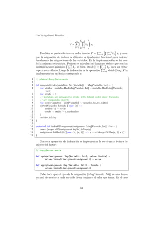 con la siguiente fórmula:
I =
n
∑
i=1


i−1
∏
j=1
kj

 xi
También se puede efectuar en orden inverso I′
=
∑n
i=1
(∏n−1
j=i kj
)
xi y aun-
que la asignación de indices es diferente es igualmente funcional para indexar
linealmente las asignaciones de las variables. En la implementación se ha usa-
do la primera ordenación. Primero se calculan los llamados strides que son las
multiplicaciones parciales
∏i−1
j=1 kj, es decir, stride[i] =
∏i−1
j=1 kj, para así evitar
repetir este cálculo. Luego la indexación es la operación
∑n
i=1 stride[i]ůxi. Y la
implementación en Scala corresponde a:
1 // AbstractArrayFactor.scala
2
3 def computeStrides(variables: Set[Variable]) : Map[Variable, Int] = {
4 val strides : mutable.HashMap[Variable, Int] = mutable.HashMap[Variable,
Int]()
5 var stride = 1
6 // Variables are arranged to strides with default order since Variables
7 // are comparable objects
8 val sortedVariables: List[Variable] = variables. toList .sorted
9 sortedVariables foreach { case (v) =>
10 strides (v) = stride
11 stride = stride ∗ v. cardinality
12 }
13 strides .toMap
14 }
15
16 protected def indexOfAssignment(assignment: Map[Variable, Int]) : Int = {
17 assert(scope. diff (assignment.keySet).isEmpty)
18 assignment.foldLeft(0)({case (z, (v, i)) => z + strides.getOrElse(v, 0) ∗ i})
19 }
Con esta operación de indexación se implementan la escritura y lectura de
valores del factor:
// ArrayFactor.scala
def update(assignment: Map[Variable, Int], value: Double) =
values(indexOfAssignment(assignment)) = value
def apply(assignment: Map[Variable, Int]) : Double =
values(indexOfAssignment(assignment))
Cabe decir que el tipo de la asignación (Map[Variable, Int]) es una forma
natural de asociar a cada variable de un conjunto el valor que toma. En el caso
33
 