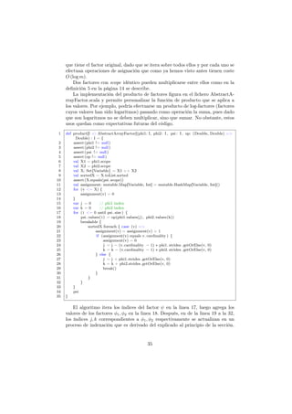 que tiene el factor original, dado que se itera sobre todos ellos y por cada uno se
efectuan operaciones de asignación que como ya hemos visto antes tienen coste
O (log m).
Dos factores con scope idéntico pueden multiplicarse entre ellos como en la
deﬁnición 5 en la página 14 se describe.
La implementación del producto de factores ﬁgura en el ﬁchero AbstractA-
rrayFactor.scala y permite personalizar la función de producto que se aplica a
los valores. Por ejemplo, podría efectuarse un producto de log-factores (factores
cuyos valores han sido logaritmos) pasando como operación la suma, pues dado
que son logaritmos no se deben multiplicar, sino que sumar. No obstante, estos
usos quedan como expectativas futuras del código.
1 def product[I <: AbstractArrayFactor](phi1: I, phi2: I, psi : I, op: (Double, Double) =>
Double) : I = {
2 assert(phi1 != null)
3 assert(phi2 != null)
4 assert(psi != null)
5 assert(op != null)
6 val X1 = phi1.scope
7 val X2 = phi2.scope
8 val X: Set[Variable] = X1 ++ X2
9 val sortedX = X.toList.sorted
10 assert(X.equals(psi.scope))
11 val assignment: mutable.Map[Variable, Int] = mutable.HashMap[Variable, Int]()
12 for (v <− X) {
13 assignment(v) = 0
14 }
15 var j = 0 // phi1 index
16 var k = 0 // phi2 index
17 for (i <− 0 until psi. size ) {
18 psi .values(i) = op(phi1.values(j), phi2.values(k))
19 breakable {
20 sortedX foreach { case (v) =>
21 assignment(v) = assignment(v) + 1
22 if (assignment(v) equals v. cardinality ) {
23 assignment(v) = 0
24 j = j − (v.cardinality − 1) ∗ phi1. strides .getOrElse(v, 0)
25 k = k − (v.cardinality − 1) ∗ phi2. strides .getOrElse(v, 0)
26 } else {
27 j = j + phi1.strides .getOrElse(v, 0)
28 k = k + phi2.strides.getOrElse(v, 0)
29 break()
30 }
31 }
32 }
33 }
34 psi
35 }
El algoritmo itera los índices del factor ψ en la linea 17, luego agrega los
valores de los factores φ1, φ2 en la linea 18. Después, en de la linea 19 a la 32,
los índices j, k correspondientes a φ1, φ2 respectivamente se actualizan en un
proceso de indexación que es derivado del explicado al principio de la sección.
35
 