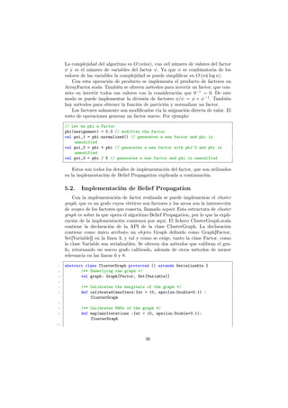 La complejidad del algoritmo es O (nům), con nel número de valores del factor
ψ y m el número de variables del factor ψ. Ya que n es combinatoria de los
valores de las variables la complejidad se puede simpliﬁcar en O (nů log n).
Con esta operación de producto se implementa el producto de factores en
ArrayFactor.scala. También se ofrecen métodos para invertir un factor, que con-
siste en invertir todos sus valores con la consideración que 0−1
= 0. De este
modo se puede implementar la división de factores φ/ψ = φ × ψ−1
. También
hay métodos para obtener la función de partición y normalizar un factor.
Los factores solamente son modiﬁcados via la asignación directa de valor. El
resto de operaciones generan un factor nuevo. Por ejemplo:
// Let be phi a Factor
phi(assignment) = 0.3 // modifies the factor
val psi_1 = phi.normalized() // generates a new factor and phi is
unmodified
val psi_2 = phi * phi // generates a new factor with phi^2 and phi is
unmodified
val psi_3 = phi / 5 // generates a new factor and phi is unmodified
Estos son todos los detalles de implementación del factor, que son utilizados
en la implementación de Belief Propagation explicada a continuación.
5.2. Implementación de Belief Propagation
Con la implementación de factor realizada se puede implementar el cluster
graph, que es un grafo cuyos vértices son factores y los arcos son la intersección
de scopes de los factores que conecta, llamado sepset. Esta estructura de cluster
graph es sobre la que opera el algoritmo Belief Propagation, por lo que la expli-
cación de la implementación comienza por aqui. El ﬁchero ClusterGraph.scala
contiene la declaración de la API de la clase ClusterGraph. La declaración
contiene como único atributo un objeto Graph deﬁnido como Graph[Factor,
Set[Variable]] en la linea 3, y tal y como se exige, tanto la clase Factor, como
la clase Variable son serializables. Se ofrecen dos métodos que calibran el gra-
fo, retornando un nuevo grafo calibrado, además de otros métodos de menor
relevancia en las lineas 6 y 8.
1 abstract class ClusterGraph protected () extends Serializable {
2 /** Underlying raw graph */
3 val graph: Graph[Factor, Set[Variable]]
4
5 /** Calibrates the marginals of the graph */
6 def calibrated(maxIters:Int = 10, epsilon:Double=0.1) :
ClusterGraph
7
8 /** Calibrates MAPs of the graph */
9 def map(maxIterations :Int = 10, epsilon:Double=0.1):
ClusterGraph
10
36
 