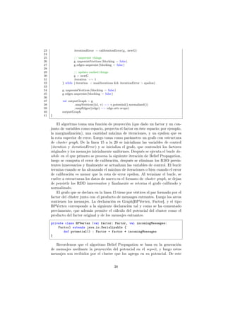 23 iterationError = calibrationError(g, newG)
24
25 // unpersist things
26 g. unpersistVertices(blocking = false)
27 g.edges.unpersist(blocking = false)
28
29 // update cached things
30 g = newG
31 iteration += 1
32 } while ( iteration < maxIterations && iterationError > epsilon)
33
34 g. unpersistVertices(blocking = false)
35 g.edges.unpersist(blocking = false)
36
37 val outputGraph = g
38 .mapVertices((id, v) => v.potential().normalized())
39 .mapEdges((edge) => edge.attr.scope)
40 outputGraph
41 }
El algoritmo toma una función de proyección (que dado un factor y un con-
junto de variables como espacio, proyecta el factor en éste espacio; por ejemplo,
la marginalización), una cantidad máxima de iteraciones, y un epsilon que es
la cota superior de error. Luego toma como parámetro un grafo con estructura
de cluster graph. De la linea 15 a la 20 se inicializan las variables de control
(iteration y iterationError) y se inicializa el grafo, que contendrá los factores
originales y los mensajes inicialmente uniformes. Después se ejecuta el bucle do-
while en el que primero se procesa la siguiente iteración de Belief Propagation,
luego se computa el error de calibración, después se eliminan los RDD persis-
tentes innecesarios y ﬁnalmente se actualizan las variables de control. El bucle
termina cuando se ha alcanzado el máximo de iteraciones o bien cuando el error
de calibración es menor que la cota de error epsilon. Al terminar el bucle, se
vuelve a estructuran los datos de nuevo en el formato de cluster graph, se dejan
de persistir los RDD innecesarios y ﬁnalmente se retorna el grafo calibrado y
normalizado.
El grafo que se declara en la linea 15 tiene por vértices el par formado por el
factor del clúster junto con el producto de mensages entrantes. Luego los arcos
contienen los mensajes. La declaración es Graph[BPVertex, Factor], y el tipo
BPVertex corresponde a la siguiente declaración tal y como se ha comentado
previamente, que además permite el cálculo del potencial del cluster como el
producto del factor original y de los mensajes entrantes.
private class BPVertex (val factor: Factor, val incomingMessages:
Factor) extends java.io.Serializable {
def potential() : Factor = factor * incomingMessages
}
Recordemos que el algoritmo Belief Propagation se basa en la generación
de mensajes mediante la proyección del potencial en el sepset, y luego estos
mensajes son recibidos por el cluster que los agrega en su potencial. De este
38
 