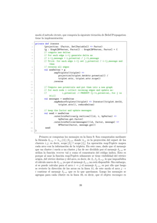 modo el método iterate, que computa la siguiente iteración de Belief Propagation
tiene la implementación:
1 private def iterate
2 (projection: (Factor, Set[Variable]) => Factor)
3 (g : Graph[BPVertex, Factor]) : Graph[BPVertex, Factor] = {
4 // compute new deltas
5 // for each edge i->j generate delta as
6 // i->j_message = i_potential / j->i_message
7 // Trick: for each edge i->j set j_potential / i->j_message and
then
8 // reverse all edges
9 val newDeltas = g
10 .mapTriplets((triplet) =>
projection(triplet.dstAttr.potential() /
triplet.attr, triplet.attr.scope))
11 .reverse
12
13 // Compute new potentials and put them into a new graph
14 // for each node i collect incoming edges and update as:
15 // i_potential := PRODUCT [j->i_potential, for j in
N(i)]
16 val messages = newDeltas
17 .mapReduceTriplets((triplet) => Iterator((triplet.dstId,
triplet.attr)), reduceDeltas)
18
19 // keep the factor and update messages
20 val newG = newDeltas
21 .outerJoinVertices(g.vertices)((id, v, bpVertex) =>
bpVertex.get.factor)
22 .outerJoinVertices(messages)((id, factor, message) =>
BPVertex(factor, message.get))
23 newG
24 }
Primero se computan los mensajes en la linea 9. Son computados mediante
la fórmula δi→j = πi,j (βi) /δj→i donde πi,j es la proyección del sepset de los
clusters i, j, es decir, scope [βi] ∩ scope [βj]. La operación mapTriplets mapea
cada arco con la información de la tripleta. En este caso, dado que el mensaje
que un cluster i envía a un cluster j ha de ser dividido por el mensaje δj→i se
utiliza la función reverse tal y como el comentario del código indica. Esto es
porque al usar la función mapTriplets sólamente se tiene visibilidad del vértice
origen, del vértice destino y del arco, es decir, de βi, βj, δi→j, lo que imposibilita
el cálculo nuevo de δi→j ya que el mensaje δj→i no está disponible. Sin embargo,
sí se puede calcular para el arco i → j el mensaje δj→i, es por ello que luego
se revierte la dirección de los arcos en la linea 11, de este modo el arco j →
i contiene el mensaje δj→i que es lo que queríamos. Luego los mensajes se
agregan para cada clúster en la linea 16, es decir, que el objeto messages es
39
 