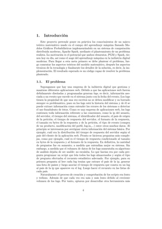 1. Introducción
Este proyecto pretende poner en práctica los conocimientos de un márco
teórico matemático usado en el campo del aprendizaje máquina llamado Mo-
delos Gráﬁcos Probabilísticos implementándolo en un sistema de computación
distribuida moderno, Apache Spark, mediante el planteamiento de un problema
realista. La motivación es el potencial que ambos elementos, PGM y Spark, tie-
nen hoy en día, así como el auge del aprendizaje máquina en la indústria digital
moderna. Para llegar a esta meta primero se debe plantear el problema, lue-
go comentar los aspectos teóricos del modelo matemático, después los aspectos
técnicos de la tecnología y ﬁnalmente los detalles de la solución, es decir, la im-
plementación. El resultado esperado es un código capaz de resolver la problema
planteado.
1.1. El problema
Supongamos que hay una empresa de la indústria digital que gestiona y
mantiene diferentes aplicaciones web. Debido a que las aplicaciones web fueron
debidamente diseñadas y programadas generan logs, es decir, información aso-
ciada a un evento que sucede en el sistema junto con la fecha del evento. Los logs
tienen la propiedad de que una vez escritos no se deben modiﬁcar y su borrado
siempre es problemático, pues en los logs está la historia del sistema y de él se
puede extraer información como entender los errores de los sistemas o detectar
el uso fraudulento de éstos. Como es una empresa de aplicaciones web, los logs
contienen toda información referente a las conexiones, como la ip del usuario,
del servidor, el tiempo del sistema, el identiﬁcador del usuario, el país de origen
de la petición, el tiempo de respuesta del servidor, el formato de la respuesta,
el tamaño en bytes de la respuesta y de la petición, el tipo de evento (compra
de un producto, modiﬁcación del perﬁl, log-in,...) entre otros muchos datos. Al
principio se interesaron por averiguar cierta información del sistema básica. Por
ejemplo, cuál era la distribución del tiempo de respuesta del servidor según el
país del cliente de la aplicación web. Pronto se hicieron preguntas más comple-
jas, como por ejemplo, cuál es el tiempo de respuesta condicionado al tamaño
en bytes de la respuesta y al formato de la respuesta. En deﬁnitiva, la cantidad
de preguntas fue en aumento, a medida que entendían mejor su sistema. Sin
embargo, a medida que el volumen de datos de los logs aumentaba su algoritmo
de análisis dejaba de ser usable: no escalaba. Lo que hacían era por cada pre-
gunta programar un script que leía todos los logs almacenados y según el tipo
de pregunta efectuaba el recuento estadístico adecuado. Por ejemplo, para su
priemra pregunta al leer cada log tenían que extraer el país de la ip, generar
una lista de países y luego asociar el tiempo de respuesta que consta en un log
al país de la ip que aparecee en el log. Luego hacer el recuento en las listas de
cada país.
Naturalmente el proceso de creación y comprobación de los scripts era lento
y tedioso. Además de que cada vez era más y más lento debido al creciente
volumen de los logs. Por tanto, optaron por desarrollar otra herramienta más
4
 
