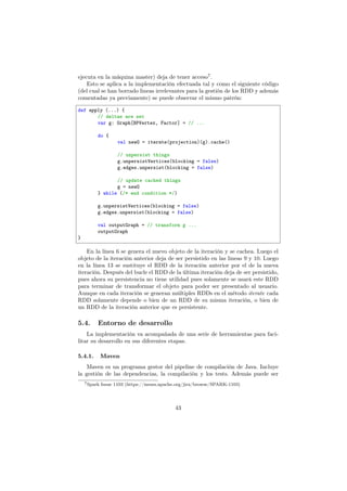 ejecuta en la máquina master) deja de tener acceso7
.
Esto se aplica a la implementación efectuada tal y como el siguiente código
(del cual se han borrado lineas irrelevantes para la gestión de los RDD y además
comentadas ya previamente) se puede observar el mismo patrón:
def apply (...) {
// deltas are set
var g: Graph[BPVertex, Factor] = // ...
do {
val newG = iterate(projection)(g).cache()
// unpersist things
g.unpersistVertices(blocking = false)
g.edges.unpersist(blocking = false)
// update cached things
g = newG
} while (/* end condition */)
g.unpersistVertices(blocking = false)
g.edges.unpersist(blocking = false)
val outputGraph = // transform g ...
outputGraph
}
En la línea 6 se genera el nuevo objeto de la iteración y se cachea. Luego el
objeto de la iteración anterior deja de ser persistido en las lineas 9 y 10. Luego
en la línea 13 se sustituye el RDD de la iteración anterior por el de la nueva
iteración. Después del bucle el RDD de la última iteración deja de ser persistido,
pues ahora su persistencia no tiene utilidad pues solamente se usará este RDD
para terminar de transformar el objeto para poder ser presentado al usuario.
Aunque en cada iteración se generan múltiples RDDs en el método iterate cada
RDD solamente depende o bien de un RDD de su misma iteración, o bien de
un RDD de la iteración anterior que es persistente.
5.4. Entorno de desarrollo
La implementación va acompañada de una serie de herramientas para faci-
litar su desarrollo en sus diferentes etapas.
5.4.1. Maven
Maven es un programa gestor del pipeline de compilación de Java. Incluye
la gestión de las dependencias, la compilación y los tests. Además puede ser
7Spark Issue 1103 (https://issues.apache.org/jira/browse/SPARK-1103)
43
 