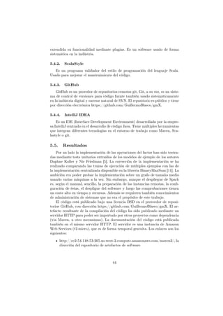 extendida su funcionalidad mediante plugins. Es un software usado de forma
sistemática en la indústria.
5.4.2. ScalaStyle
Es un programa validador del estilo de programación del lenguaje Scala.
Usado para mejorar el mantenimiento del código.
5.4.3. GitHub
GitHub es un provedor de repositorios remotos git. Git, a su vez, es un siste-
ma de control de versiones para código fuente también usado sistemáticamente
en la indústria digital y sucesor natural de SVN. El repositorio es público y tiene
por dirección electrónica https://github.com/GuillermoBlasco/gmX.
5.4.4. IntelliJ IDEA
Es un IDE (Interface Development Environment) desarrollado por la empre-
sa IntelliJ centrado en el desarrollo de código Java. Tiene múltiples herramientas
que integran diferentes tecnologías en el entorno de trabajo como Maven, Sca-
lastyle o git.
5.5. Resultados
Por un lado la implementación de las operaciones del factor han sido testea-
das mediante tests unitarios extraídos de los modelos de ejemplo de los autores
Daphne Koller y Nir Friedman [5]. La corrección de la implementación se ha
realizado comparando las trazas de ejecución de múltiples ejemplos con las de
la implementación centralizada disponible en la librería BinaryMaxSum [11]. La
ambición era poder probar la implementación sobre un grafo de tamaño medio
usando varias máquinas a la vez. Sin embargo, aunque el despliegue de Spark
es, según el manual, sencillo, la preparación de las instancias remotas, la conﬁ-
guración de éstas, el despligue del software y luego las comprobaciones tienen
un coste alto en tiempo y recursos. Además se requieren también conocimientos
de administración de sistemas que no era el propósito de este trabajo.
El código está publicado bajo una licencia BSD en el proveedor de reposi-
torios GitHub, con dirección https://github.com/GuillermoBlasco/gmX. El ar-
tefacto resultante de la compilación del código ha sido publicado mediante un
servidor HTTP para poder ser importado por otros proyectos como dependencia
(via Maven, u otro mecanismo). La documentación del código está publicada
también en el mismo servidor HTTP. El servidor es una instancia de Amazon
Web Services (t2.micro), que es de forma temporal gratuita. Los enlaces son los
siguientes:
http://ec2-54-148-53-205.us-west-2.compute.amazonaws.com/maven2/, la
dirección del repositorio de artefactos de software
44
 
