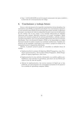 http://ec2-54-148-53-205.us-west-2.compute.amazonaws.com/gmx/scaladocs/,
la dirección de la documentación del código.
6. Conclusiones y trabajo futuro
Llevar a cabo este proyecto ha requerido conocimientos de dos disciplinas: las
matemáticas para PGM y la ingeniería para Spark. Los conocimientos expuestos
en esta memoria sobre PGM son los necesarios para poder entender el algoritmo
principal y una síntesis de todos los adquiridos durante el proceso de elaboración
de este trabajo. En el otro campo, se ha extraído información de múltiples
referencias para exponer diferentes soluciones en la parte tecnológica. Spark
incorpora los conceptos propios de los sistemas distribuidos y, además, contiene
conceptos innovadores, que es lo que ha hecho diferenciarse del resto de sistemas
distribuidos. Pese a la juventud de Spark y PGM, se ha desarrollado un código
funcional uniendo los ambos mundos con resultados satisfactorios. También este
proyecto me ha empujado a participar en los eventos y grupos de trabajo de la
comunidad local de computación distribuida.
Además, el presente proyecto puede ser extendido en múltiples líneas de
trabajo:
Implementación de variantes del algoritmo Belief Propagation, como Tree-
based reparametrization, Norm-product Belief Propagation, Belief Propa-
gation en espacio logarítmico, entre otros.
Implementación de otros métodos relacionados con modelos gráﬁcos pro-
babilísticos como métodos de aprendizaje, para hacer así una librería que
cubra el ciclo de vida del modelo.
Adecuar la implementación a las nuevas versiones de Spark que se han
publicado, así como proponer a la comunidad la inclusión de este proyecto
en su módulo de aprendizaje máquina (Mllib).
45
 