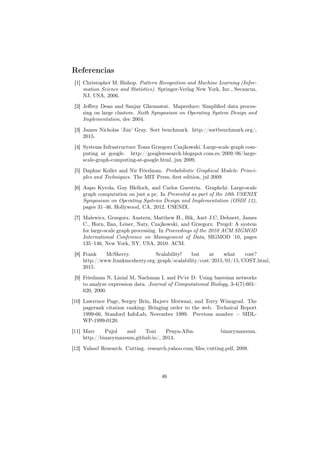 Referencias
[1] Christopher M. Bishop. Pattern Recognition and Machine Learning (Infor-
mation Science and Statistics). Springer-Verlag New York, Inc., Secaucus,
NJ, USA, 2006.
[2] Jeﬀrey Dean and Sanjay Ghemawat. Mapreduce: Simpliﬁed data proces-
sing on large clusters. Sixth Symposium on Operating System Design and
Implementation, dec 2004.
[3] James Nicholas ’Jim’ Gray. Sort benchmark. http://sortbenchmark.org/,
2015.
[4] Systems Infrastructure Team Grzegorz Czajkowski. Large-scale graph com-
puting at google. http://googleresearch.blogspot.com.es/2009/06/large-
scale-graph-computing-at-google.html, jun 2009.
[5] Daphne Koller and Nir Friedman. Probabilistic Graphical Models: Princi-
ples and Techniques. The MIT Press, ﬁrst edition, jul 2009.
[6] Aapo Kyrola, Guy Blelloch, and Carlos Guestrin. Graphchi: Large-scale
graph computation on just a pc. In Presented as part of the 10th USENIX
Symposium on Operating Systems Design and Implementation (OSDI 12),
pages 31–46, Hollywood, CA, 2012. USENIX.
[7] Malewicz, Grzegorz, Austern, Matthew H., Bik, Aart J.C, Dehnert, James
C., Horn, Ilan, Leiser, Naty, Czajkowski, and Grzegorz. Pregel: A system
for large-scale graph processing. In Proceedings of the 2010 ACM SIGMOD
International Conference on Management of Data, SIGMOD ’10, pages
135–146, New York, NY, USA, 2010. ACM.
[8] Frank McSherry. Scalability! but at what cost?
http://www.frankmcsherry.org/graph/scalability/cost/2015/01/15/COST.html,
2015.
[9] Friedman N, Linial M, Nachman I, and Pe’er D. Using bayesian networks
to analyze expression data. Journal of Computational Biology, 3-4(7):601–
620, 2000.
[10] Lawrence Page, Sergey Brin, Rajeev Motwani, and Terry Winograd. The
pagerank citation ranking: Bringing order to the web. Technical Report
1999-66, Stanford InfoLab, November 1999. Previous number = SIDL-
WP-1999-0120.
[11] Marc Pujol and Toni Penya-Alba. binarymaxsum.
http://binarymaxsum.github.io/, 2014.
[12] Yahoo! Research. Cutting. research.yahoo.com/ﬁles/cutting.pdf, 2008.
46
 