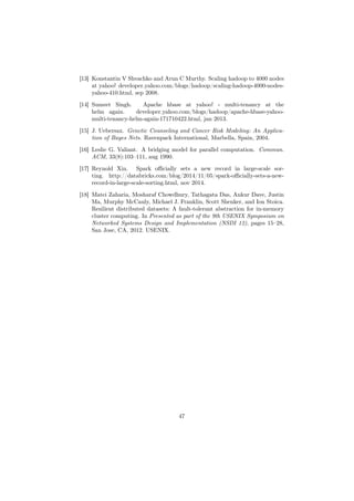 [13] Konstantin V Shvachko and Arun C Murthy. Scaling hadoop to 4000 nodes
at yahoo! developer.yahoo.com/blogs/hadoop/scaling-hadoop-4000-nodes-
yahoo-410.html, sep 2008.
[14] Sumeet Singh. Apache hbase at yahoo! - multi-tenancy at the
helm again. developer.yahoo.com/blogs/hadoop/apache-hbase-yahoo-
multi-tenancy-helm-again-171710422.html, jan 2013.
[15] J. Uebersax. Genetic Counseling and Cancer Risk Modeling: An Applica-
tion of Bayes Nets. Ravenpack International, Marbella, Spain, 2004.
[16] Leslie G. Valiant. A bridging model for parallel computation. Commun.
ACM, 33(8):103–111, aug 1990.
[17] Reynold Xin. Spark oﬃcially sets a new record in large-scale sor-
ting. http://databricks.com/blog/2014/11/05/spark-oﬃcially-sets-a-new-
record-in-large-scale-sorting.html, nov 2014.
[18] Matei Zaharia, Mosharaf Chowdhury, Tathagata Das, Ankur Dave, Justin
Ma, Murphy McCauly, Michael J. Franklin, Scott Shenker, and Ion Stoica.
Resilient distributed datasets: A fault-tolerant abstraction for in-memory
cluster computing. In Presented as part of the 9th USENIX Symposium on
Networked Systems Design and Implementation (NSDI 12), pages 15–28,
San Jose, CA, 2012. USENIX.
47
 