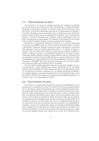 2.1. Almacenamiento de datos
Los datasets en el campo de machine learning son evidencias producidas
por ciertas fuentes que consisten en datos estructurados o semiestructurados.
El dataset es usado para aprender un modelo y luego efectuar inferencia sobre
éste. Estos son los dos componentes que han de ser almacenados: el dataset y
el modelo. El dataset puede representar tipos de información muy diferentes:
grafos de redes sociales, datos geoespaciales de vehículos, series temporales de
sensores, El tipo de entidades que el dataset contiene determinará cuál es el
mejor sistema para ser almacenados. No obstante, el aprendizaje de un modelo
sobre un dataset implica efectuar una lectura intensiva de los datos.
En general, es conveniente almacenar el dataset en un sistema distribuido
de ﬁcheros, como HDFS, dado que ofrece un acceso de lectura rápido, escalable
y distribuido. Almacenar datasets en bases de datos relacionales es una buena
idea sólamente si hay un modelo relacional estricto y el volumen de datos es
pequeño. Aún así, dado que el objetivo es que sea una solución escalable en
cuanto a volumen de datos, la escalabilidad horizontal de las bases de datos
relacionales implica difíciles decisiones arquitectónicas, como el sharding. Por lo
que soluciones de bases de datos no SQL pueden ser mejores soluciones en cuanto
a escalabilidad aún manteniendo cierta estructura declarada en los datos, como
Cassandra o MongoDb. Hay bases de datos orientadas a las relaciones, ideales
para almacenar grafos, por ejemplo Neo4J o ArangoDb.
Por otro lado el modelo aprendido, dado que es generado mediante un pro-
ceso automático y luego utilizado para extraer información de él, una buena
solución es la serialización. Es decir, después del proceso de aprendizaje seriali-
zar el modelo en un ﬁchero y disponerlo en un sistema distribuido de ﬁcheros,
por ejemplo. Después, para usar el modelo basta con deserializarlo. Hoy en día
hay potentes librerías de serialización automática para múltiples lenguajes (co-
mo Kryo, que es la recomendada por Spark).
2.2. Procesamiento de datos
Un sistema de computación distribuida proporciona escalabilidad para el
alojamiento en memoria de los datos así como de los recursos computacionales
per se. En esencia, relaja las limitaciones que un único dispositivo pueda tener.
Un sistema distribuido típicamente se instala en un cluster formado por un con-
junto de nodos conectados por una red donde éstos se envían mensajes entre
ellos. Los sistemas distribuidos suelen ofrecer diversos mecanismos para incre-
mentar y decrementar la cantidad de nodos del cluster. Dado que los sistemas
de computación están diseñados para ejecutar tareas batch la adecuación de la
cantidad de nodos en el cluster para una tarea es conﬁgurada antes de ejecu-
tar dicha tarea. Este tipo de soluciones dan una respuesta a la escalabilidad de
memoria y recursos de computación aunque su naturaleza distribuida implica
que la calidad de la red que aloja los nodos es una restricción. El origen de los
sistemas distribuidos era poder usar un cluster de máquinas pequeñas en lugar
de una sola máquina grande para reducir así los costes de la infraestructura.
9
 