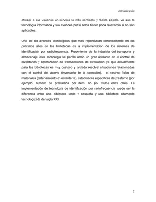 Introducción

ofrecer a sus usuarios un servicio lo más confiable y rápido posible, ya que la
tecnología informática y sus avances por si solos tienen poca relevancia si no son
aplicables.


Uno de los avances tecnológicos que más repercutirán benéficamente en los
próximos años en las bibliotecas es la implementación de los sistemas de
identificación por radiofrecuencia. Proveniente de la industria del transporte y
almacenaje, esta tecnología se perfila como un gran adelanto en el control de
inventarios y optimización de transacciones de circulación ya que actualmente
para las bibliotecas es muy costoso y tardado resolver situaciones relacionadas
con el control del acervo (inventario de la colección),      el rastreo físico de
materiales (ordenamiento en estantería), estadísticas específicas de préstamo (por
ejemplo, número de préstamos por ítem, no por título) entre otros. La
implementación de tecnología de identificación por radiofrecuencia puede ser la
diferencia entre una biblioteca lenta y obsoleta y una biblioteca altamente
tecnologizada del siglo XXI.




                                                                                2
 