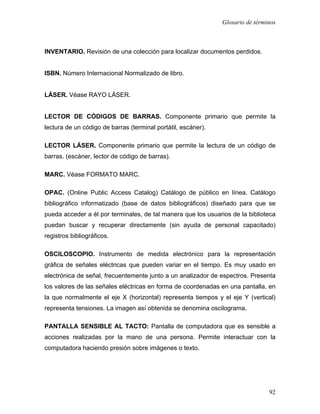 Glosario de términos



INVENTARIO. Revisión de una colección para localizar documentos perdidos.


ISBN. Número Internacional Normalizado de libro.


LÁSER. Véase RAYO LÁSER.


LECTOR DE CÓDIGOS DE BARRAS. Componente primario que permite la
lectura de un código de barras (terminal portátil, escáner).

LECTOR LÁSER. Componente primario que permite la lectura de un código de
barras. (escáner, lector de código de barras).

MARC. Véase FORMATO MARC.

OPAC. (Online Public Access Catalog) Catálogo de público en línea. Catálogo
bibliográfico informatizado (base de datos bibliográficos) diseñado para que se
pueda acceder a él por terminales, de tal manera que los usuarios de la biblioteca
puedan buscar y recuperar directamente (sin ayuda de personal capacitado)
registros bibliográficos.

OSCILOSCOPIO. Instrumento de medida electrónico para la representación
gráfica de señales eléctricas que pueden variar en el tiempo. Es muy usado en
electrónica de señal, frecuentemente junto a un analizador de espectros. Presenta
los valores de las señales eléctricas en forma de coordenadas en una pantalla, en
la que normalmente el eje X (horizontal) representa tiempos y el eje Y (vertical)
representa tensiones. La imagen así obtenida se denomina oscilograma.

PANTALLA SENSIBLE AL TACTO: Pantalla de computadora que es sensible a
acciones realizadas por la mano de una persona. Permite interactuar con la
computadora haciendo presión sobre imágenes o texto.




                                                                                92
 