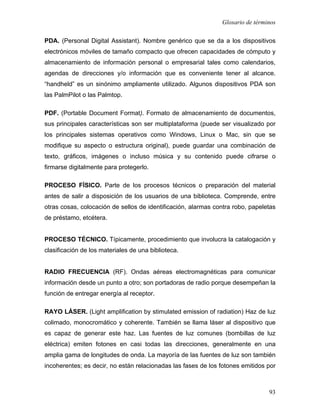 Glosario de términos

PDA. (Personal Digital Assistant). Nombre genérico que se da a los dispositivos
electrónicos móviles de tamaño compacto que ofrecen capacidades de cómputo y
almacenamiento de información personal o empresarial tales como calendarios,
agendas de direcciones y/o información que es conveniente tener al alcance.
“handheld” es un sinónimo ampliamente utilizado. Algunos dispositivos PDA son
las PalmPilot o las Palmtop.

PDF. (Portable Document Format). Formato de almacenamiento de documentos,
sus principales características son ser multiplataforma (puede ser visualizado por
los principales sistemas operativos como Windows, Linux o Mac, sin que se
modifique su aspecto o estructura original), puede guardar una combinación de
texto, gráficos, imágenes o incluso música y su contenido puede cifrarse o
firmarse digitalmente para protegerlo.

PROCESO FÍSICO. Parte de los procesos técnicos o preparación del material
antes de salir a disposición de los usuarios de una biblioteca. Comprende, entre
otras cosas, colocación de sellos de identificación, alarmas contra robo, papeletas
de préstamo, etcétera.


PROCESO TÉCNICO. Típicamente, procedimiento que involucra la catalogación y
clasificación de los materiales de una biblioteca.


RADIO FRECUENCIA (RF). Ondas aéreas electromagnéticas para comunicar
información desde un punto a otro; son portadoras de radio porque desempeñan la
función de entregar energía al receptor.

RAYO LÁSER. (Light amplification by stimulated emission of radiation) Haz de luz
colimado, monocromático y coherente. También se llama láser al dispositivo que
es capaz de generar este haz. Las fuentes de luz comunes (bombillas de luz
eléctrica) emiten fotones en casi todas las direcciones, generalmente en una
amplia gama de longitudes de onda. La mayoría de las fuentes de luz son también
incoherentes; es decir, no están relacionadas las fases de los fotones emitidos por



                                                                                93
 