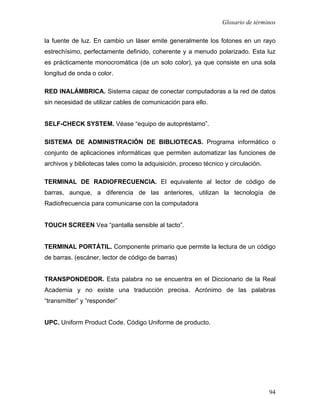 Glosario de términos

la fuente de luz. En cambio un láser emite generalmente los fotones en un rayo
estrechísimo, perfectamente definido, coherente y a menudo polarizado. Esta luz
es prácticamente monocromática (de un solo color), ya que consiste en una sola
longitud de onda o color.

RED INALÁMBRICA. Sistema capaz de conectar computadoras a la red de datos
sin necesidad de utilizar cables de comunicación para ello.


SELF-CHECK SYSTEM. Véase “equipo de autopréstamo”.

SISTEMA DE ADMINISTRACIÓN DE BIBLIOTECAS. Programa informático o
conjunto de aplicaciones informáticas que permiten automatizar las funciones de
archivos y bibliotecas tales como la adquisición, proceso técnico y circulación.

TERMINAL DE RADIOFRECUENCIA. El equivalente al lector de código de
barras, aunque, a diferencia de las anteriores, utilizan la tecnología de
Radiofrecuencia para comunicarse con la computadora


TOUCH SCREEN Vea “pantalla sensible al tacto”.


TERMINAL PORTÁTIL. Componente primario que permite la lectura de un código
de barras. (escáner, lector de código de barras)


TRANSPONDEDOR. Esta palabra no se encuentra en el Diccionario de la Real
Academia y no existe una traducción precisa. Acrónimo de las palabras
“transmitter” y “responder”


UPC. Uniform Product Code. Código Uniforme de producto.




                                                                                   94
 
