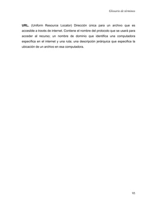 Glosario de términos



URL. (Uniform Resource Locator) Dirección única para un archivo que es
accesible a través de internet. Contiene el nombre del protocolo que se usará para
acceder al recurso; un nombre de dominio que identifica una computadora
específica en el internet y una ruta; una descripción jerárquica que especifica la
ubicación de un archivo en esa computadora.




                                                                                95
 