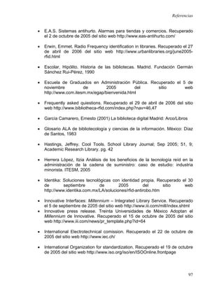 Referencias


•   E.A.S. Sistemas antihurto. Alarmas para tiendas y comercios. Recuperado
    el 2 de octubre de 2005 del sitio web http://www.eas-antihurto.com/

•   Erwin, Emmet. Radio Frequency identification in libraries. Recuperado el 27
    de abril de 2006 del sitio web http://www.urbanlibraries.org/june2005-
    rfid.html

•   Escolar, Hipólito. Historia de las bibliotecas. Madrid. Fundación Germán
    Sánchez Rui-Pérez, 1990

•   Escuela de Graduados en Administración Pública. Recuperado el 5 de
    noviembre          de         2005         del     sitio       web
    http://www.ccm.itesm.mx/egap/bienvenida.html

•   Frequently asked quiestions. Recuperado el 29 de abril de 2006 del sitio
    web http://www.bibliotheca-rfid.com/index.php?nav=46,47

•   García Camarero, Ernesto (2001) La biblioteca digital Madrid: Arco/Libros

•   Glosario ALA de bibliotecología y ciencias de la información. México: Díaz
    de Santos, 1983

•   Hastings, Jeffrey. Cool Tools. School Library Journal; Sep 2005; 51, 9;
    Academic Research Library. pg. 42

•   Herrera López, Itzia Análisis de los beneficios de la tecnología reíd en la
    administración de la cadena de suministro: caso de estudio: industria
    minorista. ITESM, 2005

•   Identika: Soluciones tecnológicas con identidad propia. Recuperado el 30
    de        septiembre        de       2005         del      sitio    web
    http://www.identika.com.mx/LA/soluciones/rfid-antirobo.htm

•   Innovative Interfaces: Millennium – Integrated Library Service. Recuperado
    el 5 de septiembre de 2205 del sitio web http://www.iii.com/mill/index.shtml
•   Innovative press release. Treinta Universidades de México Adoptan el
    Millennium de Innovative. Recuperado el 15 de octubre de 2005 del sitio
    web http://www.iii.com/news/pr_template.php?id=64

•   International Electrotechnical comission. Recuperado el 22 de octubre de
    2005 del sitio web http://www.iec.ch/

•   International Organization for standardization. Recuperado el 19 de octubre
    de 2005 del sitio web http://www.iso.org/iso/en/ISOOnline.frontpage




                                                                                97
 