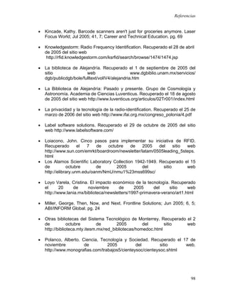 Referencias


•   Kincade, Kathy. Barcode scanners aren't just for groceries anymore. Laser
    Focus World; Jul 2005; 41, 7; Career and Technical Education. pg. 69

•   Knowledgestorm: Radio Frequency Identification. Recuperado el 28 de abril
    de 2005 del sitio web
     http://rfid.knowledgestorm.com/ksrfid/search/browse/1474/1474.jsp

•   La biblioteca de Alejandría. Recuperado el 1 de septiembre de 2005 del
    sitio                web                     www.dgbiblio.unam.mx/servicios/
    dgb/publicdgb/bole/fulltext/volIV4/alejandria.htm

•   La Biblioteca de Alejandría: Pasado y presente. Grupo de Cosmología y
    Astronomía. Academia de Ciencias Luventicus. Recuperado el 18 de agosto
    de 2005 del sitio web http://www.luventicus.org/articulos/02Tr001/index.html

•   La privacidad y la tecnología de la radio-identification. Recuperado el 25 de
    marzo de 2006 del sitio web http://www.ifai.org.mx/congreso_polonia/4.pdf

•   Label software solutions. Recuperado el 29 de octubre de 2005 del sitio
    web http://www.labelsoftware.com/

•   Loiacono, John. Cinco pasos para implementar su iniciativa de RFID.
    Recuperado        el  7   de   octubre    de   2005    del     sitio web
    http://www.sun.com/emrkt/boardroom/newsletter/latam/0505leading_5steps.
    html
•   Los Alamos Scientific Laboratory Collection 1942-1949. Recuperado el 15
    de          octubre       de       2005        del       sitio       web
    http://elibrary.unm.edu/oanm/NmU/nmu1%23mss699sc/

•   Loyo Varela, Cristina. El impacto económico de la tecnología. Recuperado
    el      20    de      noviembre      de      2005     del     sitio    web
    http://www.lania.mx/biblioteca/newsletters/1997-primavera-verano/art1.html

•   Miller, George. Then, Now, and Next. Frontline Solutions; Jun 2005; 6, 5;
    ABI/INFORM Global. pg. 24

•   Otras bibliotecas del Sistema Tecnológico de Monterrey. Recuperado el 2
    de           octubre        de       2005         del       sitio  web
    http://biblioteca.mty.itesm.mx/red_bibliotecas/homedoc.html

•   Polanco, Alberto. Ciencia, Tecnología y Sociedad. Recuperado el 17 de
    noviembre          de         2005          del         sitio    web.
    http://www.monografias.com/trabajos5/cienteysoc/cienteysoc.shtml




                                                                              98
 