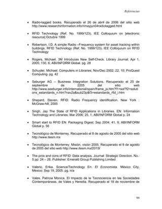 Referencias


•   Radio-tagged books. Recuperado el 26 de abril de 2006 del sitio web
    http://www.researchinformation.info/rimayjun04radiotagged.html

•   RFID Technology (Ref. No. 1999/123), IEE Colloquium on [electronic
    resource] Octubre 1999

•   Robertson, I.D. A simple Radio –Frequency system for asset tracking within
    buildings. RFID Technology (Ref. No. 1999/123), IEE Colloquium on RFID
    Technology

•   Rogers, Michael. 3M Introduces New Self-Check. Library Journal; Apr 1,
    2005; 130, 6; ABI/INFORM Global. pg. 28

•   Schuyler, Michael. Computers in Libraries; Nov/Dec 2002; 22, 10; ProQuest
    Computing. pg. 42

•   Seburger AG – Business Integration Solutions. Recuperado el 25 de
    septiembre         de           2205            del        sitio       web
    http://www.seeburger.info/international/spain/frame_js.htm?f1=sol?f2=soluti
    ons_estandards_n.htm?nav2a&sub23p&f3=estandards_rfid_i.htm

•   Shepard, Steven. RFID: Radio Frequency identification. New York :
    McGraw-hill, 2005

•   Singh, Jay The State of RFID Applications in Libraries. EN: Information
    Technology and Libraries; Mar 2006; 25, 1; ABI/INFORM Global p. 24

•   Smart start to RFID EN: Packaging Digest; Sep 2004; 41, 9; ABI/INFORM
    Global p. 56

•   Tecnológico de Monterrey. Recuperado el 8 de agosto de 2005 del sitio web
    http://www.itesm.mx

•   Tecnológico de Monterrey: Misión, visión 2005. Recuperado el 8 de agosto
    de 2005 del sitio web http://www.itesm.mx/2015/

•   The pros and cons of RFID: Data analysis. Journal: Strategic Direction. No.:
    5 pp: 24 – 26. Publisher: Emerald Group Publishing Limited

•   Valerio, Erika. Science/Technology En: El Economista. México City,
    México: Sep 19, 2005. pg. n/a

•   Vales, Patricia Mónica. El Impacto de la Tecnociencia en las Sociedades
    Contemporáneas, de Vales y Heredia. Recuperado el 18 de noviembre de




                                                                             99
 
